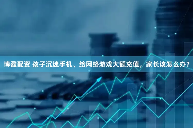 博盈配资 孩子沉迷手机、给网络游戏大额充值，家长该怎么办？