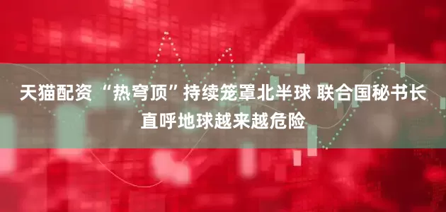 天猫配资 “热穹顶”持续笼罩北半球 联合国秘书长直呼地球越来越危险