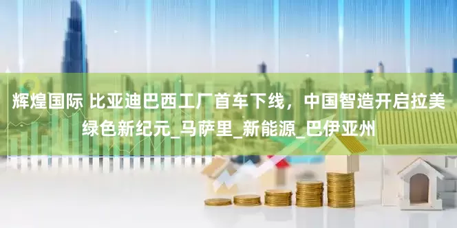 辉煌国际 比亚迪巴西工厂首车下线，中国智造开启拉美绿色新纪元_马萨里_新能源_巴伊亚州