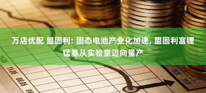 万店优配 盟固利: 固态电池产业化加速, 盟固利富锂锰基从实验室迈向量产