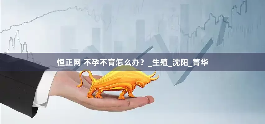 恒正网 不孕不育怎么办？_生殖_沈阳_菁华